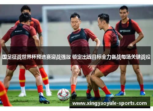 国足征战世界杯预选赛迎战强敌 锁定出线目标全力备战每场关键战役