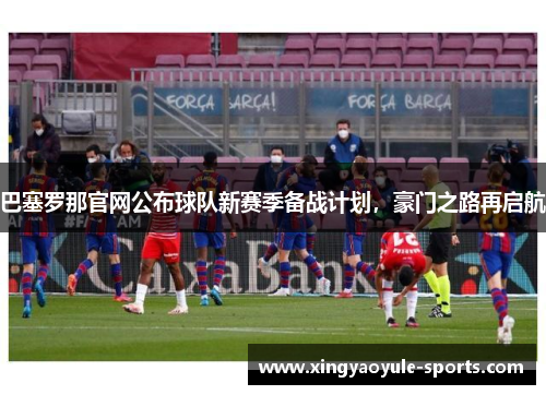巴塞罗那官网公布球队新赛季备战计划，豪门之路再启航
