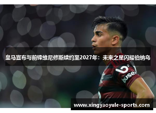 皇马宣布与前锋维尼修斯续约至2027年：未来之星闪耀伯纳乌
