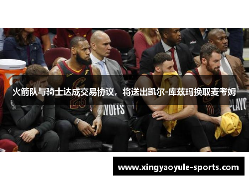 火箭队与骑士达成交易协议，将送出凯尔-库兹玛换取麦考姆