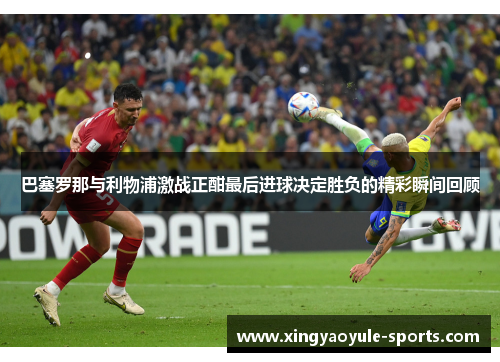 巴塞罗那与利物浦激战正酣最后进球决定胜负的精彩瞬间回顾