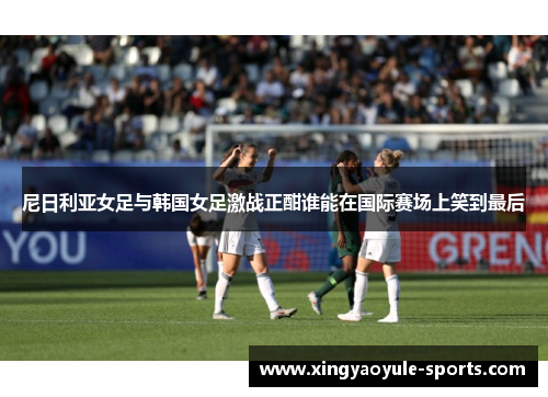 尼日利亚女足与韩国女足激战正酣谁能在国际赛场上笑到最后